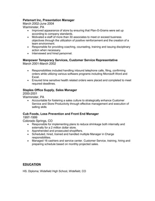 Petsmart Inc, Presentation Manager
March 2002-June 2004
Warminster, PA
• Improved appearance of store by ensuring that Plan-O-Grams were set up
according to company standards.
• Motivated a staff of more than 30 associates to meet or exceed business
objectives through the utilization of positive reinforcement and the creation of a
team environment.
• Responsible for providing coaching, counseling, training and issuing disciplinary
action when necessary.
• Interviewed and hired personnel.
Manpower Temporary Services, Customer Service Representative
March 2001-March 2002
• Responsibilities included handling inbound telephone calls, filing, confirming
orders while utilizing various software programs including Microsoft Word and
Excel.
• Ensured time sensitive health related orders were placed and completed to meet
required deadlines.
Staples Office Supply, Sales Manager
2000-2001
Warminster, PA
• Accountable for fostering a sales culture to strategically enhance Customer
Service and Store Productivity through effective management and execution of
selling skills
Cub Foods, Loss Prevention and Front End Manager
1997-1999
Colorado Springs, CO
• Responsible for implementing plans to reduce shrinkage both internally and
externally for a 2 million dollar store.
• Apprehended and prosecuted shoplifters.
• Scheduled, hired, trained and handled multiple Manager in Charge
responsibilities.
• Managed 16 cashiers and service center. Customer Service, training, hiring and
preparing schedule based on monthly projected sales.
EDUCATION
HS. Diploma; Widefield High School, Widefield, CO
 