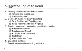 Suggested Topics to Read
1. Dividing datasets for model evaluation
a) Training and testing sets
b) Cross-validation
2. Confusion matrix for binary classifiers
a) True Positive and True Negative
b) False Positive and False Negative
3. Quality measures in evaluating classification models
a) Error and Accuracy
b) Precision and Recall
c) F1 score (harmonic mean)
d) ROC Chart
e) Area Under the Curve
4. Ensemble methods
5. Bootstrapping and resampling statistics
 