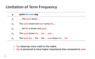 Limitation of Term Frequency
𝒒 quick fox over dog
𝑑1 … The quick brown …
𝑑2 The quick brown and over cunny fox…
𝑑3 … the fox is brown and quick…
𝑑4 The quick brown fox … fox … over…
𝑑5 The quick fox … the … the … over brown fox … fox
• fox deserves more credit to the matrix.
• fox is perceived to have higher importance than compared to over.
 