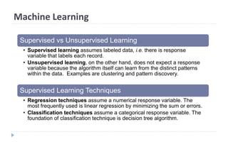 Machine Learning
Supervised vs Unsupervised Learning
• Supervised learning assumes labeled data, i.e. there is response
variable that labels each record.
• Unsupervised learning, on the other hand, does not expect a response
variable because the algorithm itself can learn from the distinct patterns
within the data. Examples are clustering and pattern discovery.
Supervised Learning Techniques
• Regression techniques assume a numerical response variable. The
most frequently used is linear regression by minimizing the sum or errors.
• Classification techniques assume a categorical response variable. The
foundation of classification technique is decision tree algorithm.
 