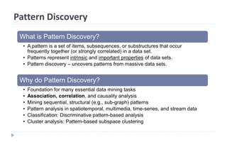 Pattern Discovery
What is Pattern Discovery?
• A pattern is a set of items, subsequences, or substructures that occur
frequently together (or strongly correlated) in a data set.
• Patterns represent intrinsic and important properties of data sets.
• Pattern discovery – uncovers patterns from massive data sets.
Why do Pattern Discovery?
• Foundation for many essential data mining tasks
• Association, correlation, and causality analysis
• Mining sequential, structural (e.g., sub-graph) patterns
• Pattern analysis in spatiotemporal, multimedia, time-series, and stream data
• Classification: Discriminative pattern-based analysis
• Cluster analysis: Pattern-based subspace clustering
 
