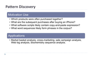 Pattern Discovery
Motivation Use
• Which products were often purchased together?
• What are the subequent purchases after buying an iPhone?
• What software scripts likely contain copy-and-paste expression?
• What word sequences likely form phrases in the corpus?
Applications
• Market basket analysis, cross-marketing, sale campaign analysis,
Web log analysis, biochemistry sequence analysis.
 