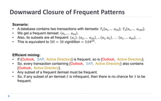Downward Closure of Frequent Patterns
Scenario:
• A database contains two transactions with itemsets: 𝑇1 𝑎1, … 𝑎50 ; 𝑇2 𝑎1, … 𝑎100 .
• We get a frequent itemset: 𝑎1, … 𝑎50 .
• Also, its subsets are all frequent: 𝑎1 , 𝑎2, … 𝑎50 , … 𝑎1, 𝑎2 , … 𝑎1, … 𝑎49 , …
• This is equivalent to 50! = 30 vignitillion = 3.0464
.
Efficient mining:
• If {Outlook, SAP, Active Directory} is frequent, so is {Outlook, Active Directory}.
• So, every transaction containing {Outlook, SAP, Active Directory} also contains
{Outlook, Active Directory}.
• Any subset of a frequent itemset must be frequent.
• So, if any subset of an itemset 𝑆 is infrequent, then there is no chance for 𝑆 to be
frequent.
 