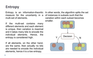 Entropy
In other words, the algorithm splits the set
of instances in subsets such that the
variation within each subset becomes
smaller.
Entropy is an information-theoritic
measure for the uncertainly in a
multi-set of elements.
If the multi-set contains many
different elements and each element
is unique, then variation is maximal
and it takes many bits to encode the
individual elements. Hence, the
entropy is considered high.
If all elements, on the other hand,
are the same, then actually no bits
are needed to encode the individual
elements, hence it is a low entropy.
Decision
Y N
 