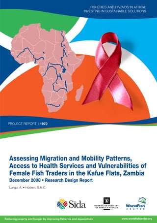 www.worldfishcenter.orgReducing poverty and hunger by improving fisheries and aquaculture
Lungu, A. • Hüsken, S.M.C.
Assessing Migration and Mobility Patterns,
Access to Health Services and Vulnerabilities of
Female Fish Traders in the Kafue Flats, Zambia
December 2008 • Research Design Report
project Report | 1970
Fisheries and HIV/AIDS in Africa:
Investing in Sustainable Solutions
 