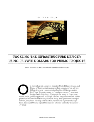 PUBLIC SECTOR DIGEST | FEBRUARY 2016
P O L I T I C S & P O L I C Y
TACKLING THE INFRASTRUCTURE DEFICIT:
USING PRIVATE DOLLARS FOR PUBLIC PROJECTS
SHANE SKELTON, ALLIANCE FOR INNOVATION AND INFRASTRUCTURE
JOHNSON-SHOYAMA GRADUATE SCHOOL OF PUBLIC POLICY
n December 1st, conferees from the United States Senate and
House of Representatives reached an agreement1 on a $305
billion, five-year transportation funding bill known as the
FAST Act. The agreement, or “conference report”, was sent
back to both chambers of Congress for an up or down vote,
where it was quickly approved, making it the first long-term surface trans-
portation infrastructure funding bill since 2005. The agreement came just
in time, as current funding authorization would have expired only days
later. President Obama signed the measure into law on Friday December
4th 2015.
O
 