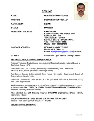 RESUME
NAME : MOHAMED SHAFI YOUNUS
POSITION : DOCUMENT CONTROLLER
NATIONALITY : INDIAN
STATUS : MARRIED
PERMANENT ADDRESS : CHAITHANYA
KESAVAPURAM, NAGAROOR P.O.
KILIMANOOR – Via
TRIVANDRUM – District
KERALA STATE – SOUTH INDIA
Tele – 0091 470267 0183,
Mobile – 0091 8281637370
CONTACT ADDRESS : MOHAMED SHAFI YOUNUS
Mobile – 050 799 0239
E-mail: shafiyounus@gmail.com (personal)
OTHERS : Valid Saudi Light Vehicle Driving License
TECHNICAL / EDUCATIONAL QUALIFICATION
National Technical Trade Course from Industrial Training Institute, National Board of
Technical Exams 1978.
Completed Auto Cad Training (Preliminary & Intermediate) from CADDPOINT,
TRIVANDRUM, INDIA. (Autodesk Training Center)
Pre-Degree Course (Intermediate) from Kerala University, Government Board of
Examinations, Kerala, India.
Computer Courses MS DOS, WORD, EXCEL (MS WINDOWS 98 & MS Office 2000)
and Other Applications.
Well awareness and good experience on Snamprogetti’s proprietary document control
software called EIM / DIRECTA. (E I M – ENGINEERING INTEGRATION MANAGER,
Powered by Intergraph AIM/Directa)
Also attended the EIM Training Course, DAMMAM Engineering Office - K.S.A.
(Dammam – Base)
COURSE PROGRAM – WEB INTERFACE METAFRAME ACCESS.
Trainer – Foti Santo (SNAMPROGETTI - MILAN)
PROFESSIONAL SUMMARY:
Page 1 of 10
 