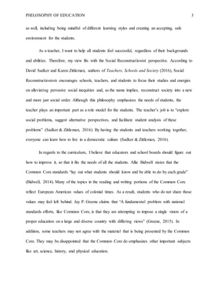 PHILOSOPHY OF EDUCATION 3
as well, including being mindful of different learning styles and creating an accepting, safe
environment for the students.
As a teacher, I want to help all students feel successful, regardless of their backgrounds
and abilities. Therefore, my view fits with the Social Reconstructionist perspective. According to
David Sadker and Karen Zittleman, authors of Teachers, Schools and Society (2016), Social
Reconstructionism encourages schools, teachers, and students to focus their studies and energies
on alleviating pervasive social inequities and, as the name implies, reconstruct society into a new
and more just social order. Although this philosophy emphasizes the needs of students, the
teacher plays an important part as a role model for the students. The teacher’s job is to “explore
social problems, suggest alternative perspectives, and facilitate student analysis of these
problems” (Sadker & Zittleman, 2016). By having the students and teachers working together,
everyone can learn how to live in a democratic culture (Sadker & Zittleman, 2016).
In regards to the curriculum, I believe that educators and school boards should figure out
how to improve it, so that it fits the needs of all the students. Allie Bidwell states that the
Common Core standards “lay out what students should know and be able to do by each grade”
(Bidwell, 2014). Many of the topics in the reading and writing portions of the Common Core
reflect European American values of colonial times. As a result, students who do not share those
values may feel left behind. Jay P. Greene claims that “A fundamental problem with national
standards efforts, like Common Core, is that they are attempting to impose a single vision of a
proper education on a large and diverse country with differing views” (Greene, 2015). In
addition, some teachers may not agree with the material that is being presented by the Common
Core. They may be disappointed that the Common Core de-emphasizes other important subjects
like art, science, history, and physical education.
 