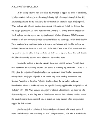 PHILOSOPHY OF EDUCATION 4
As for testing, I believe that tests should be structured to support the needs of all students,
including students with special needs. Although having high educational standards is beneficial
for preparing students for the workforce, the way the tests are structured needs to be improved.
When students with different learning styles struggle with math and English on the tests, they
will not get good scores. As stated by Sadker and Zittleman, “…holding identical expectations
for all students place the poorer ones at a disadvantage” (Sadker, Zittleman, 297). Many poor
students do not have access to resources such as textbooks and technology, to help them succeed.
These standards have contributed to the achievement gap between white wealthy students and
students who face the obstacles of race, class, and/or ability. This is one of the reasons why it is
important to be aware of the testing standards and find ways to improve them. This leads back to
the value of addressing students about educational and societal issues.
In order for students to learn the material, there must be good teachers. As such, there
must be methods for evaluating teachers. One method is evaluating by observation. On the 2015-
2016 rubric for evaluating Colorado teachers, one requirement states “teachers demonstrate
mastery of and pedagogical expertise in the content they teach” (mainly mathematics and
literacy). According to the rubric, “effective teachers…have the knowledge, skills and
commitments needed to provide excellent and equitable learning opportunities and growth for all
students.” (2015-16). When teachers are properly evaluated, administrators can figure out what
they are doing well, or what they need to do to improve the next time. Effective teachers present
the required material in an organized way, in a clear and caring manner, while also providing
support for their students.
Another method of evaluation is by the calculation of student achievement, mainly by
scores on standardized tests. According to Linda Darling-Hammond, tools such as Value-added
 