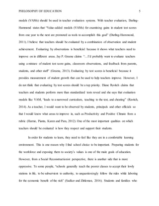 PHILOSOPHY OF EDUCATION 5
models (VAMs) should be used in teacher evaluation systems. With teacher evaluation, Darling-
Hammond states that “Value-added models (VAMs) for examining gains in student test scores
from one year to the next are promoted as tools to accomplish this goal” (Darling-Hammond,
2011). I believe that teachers should be evaluated by a combination of observation and student
achievement. Evaluating by observations is beneficial because it shows what teachers need to
improve on in different areas. Jay P. Greene claims “…I’d probably want to evaluate teachers
using a mixture of student test score gains, classroom observations, and feedback from parents,
students, and other staff” (Greene, 2013). Evaluating by test scores is beneficial because it
provides measurement of student growth that can be used to help teachers improve. However, I
do not think that evaluating by test scores should be a top priority. Diane Ravitch claims that
teachers and students perform more than standardized tests reveal and she says that evaluation
models like VAM, “leads to a narrowed curriculum, teaching to the test, and cheating” (Ravitch,
2014). As a teacher, I would want to be observed by students, principals and other officials so
that I would know what areas to improve in, such as Productivity and Positive Climate from a
rubric (Harme, Pianta, Karen and Para, 2012). One of the most important qualities on which
teachers should be evaluated is how they respect and support their students.
In order for students to learn, they need to feel like they are in a comfortable learning
environment. This is one reason why I find school choice to be important. Preparing students for
the workforce and exposing them to society’s values is one of the main goals of education.
However, from a Social Reconstructionist perspective, there is another side that is more
oppressive. To some people, “schools generally teach the poorer classes to accept their lowly
stations in life, to be subservient to authority, to unquestioningly follow the rules while laboring
for the economic benefit of the rich” (Sadker and Zittleman, 2016). Students and families who
 