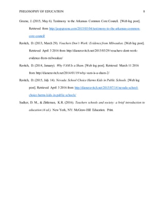 PHILOSOPHY OF EDUCATION 8
Greene, J. (2015, May 6). Testimony to the Arkansas Common Core Council. [Web log post].
Retrieved from http://jaypgreene.com/2015/05/04/testimony-to-the-arkansas-common-
core-council/
Ravitch, D. (2013, March 29). Vouchers Don’t Work: Evidence from Milwaukee. [Web log post].
Retrieved April 3 2016 from http://dianeravitch.net/2013/03/29/vouchers-dont-work-
evidence-from-milwaukee/
Ravitch, D. (2014, January). Why VAM Is a Sham. [Web log post]. Retrieved March 11 2016
from http://dianeravitch.net/2014/01/19/why-vam-is-a-sham-2/
Ravitch, D. (2015, July 14). Nevada: School Choice Harms Kids in Public Schools. [Web log
post]. Retrieved April 3 2016 from http://dianeravitch.net/2015/07/14/nevada-school-
choice-harms-kids-in-public-schools/
Sadker, D. M., & Zittleman, K.R. (2016). Teachers schools and society: a brief introduction to
education (4 ed.). New York, NY: McGraw-Hill Education. Print.
 