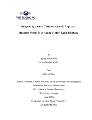 i
Integrating a more Customer-centric Approach
Business Model in to Agung Motor: Lean Thinking
By
Agung Priatna Gani
Student Number: s34801
Tutor
Adeyemi Banjo
A thesis submitted in partial fulfillment of the requirements for the degree of
International Business Administration
IBA – Financial Service Management
Wittenborg University
(June 2016)
©Copyright by Gani, Agung Priatna 2016
All Rights Reserved
 