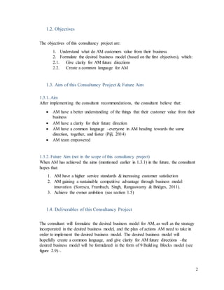 2
1.2. Objectives
The objectives of this consultancy project are:
1. Understand what do AM customers value from their business
2. Formulate the desired business model (based on the first objectives), which:
2.1. Give clarity for AM future directions
2.2. Create a common language for AM
1.3. Aim of this Consultancy Project & Future Aim
1.3.1. Aim
After implementing the consultant recommendations, the consultant believe that:
 AM have a better understanding of the things that their customer value from their
business
 AM have a clarity for their future direction
 AM have a common language –everyone in AM heading towards the same
direction, together, and faster (Pijl, 2014)
 AM team empowered
1.3.2. Future Aim (not in the scope of this consultancy project)
When AM has achieved the aims (mentioned earlier in 1.3.1) in the future, the consultant
hopes that:
1. AM have a higher service standards & increasing customer satisfaction
2. AM gaining a sustainable competitive advantage through business model
innovation (Sorescu, Frambach, Singh, Rangaswamy & Bridges, 2011).
3. Achieve the owner ambition (see section 1.5)
1.4. Deliverables of this Consultancy Project
The consultant will formulate the desired business model for AM, as well as the strategy
incorporated in the desired business model, and the plan of actions AM need to take in
order to implement the desired business model. The desired business model will
hopefully create a common language, and give clarity for AM future directions –the
desired business model will be formulated in the form of 9 Building Blocks model (see
figure 2.9)–.
 