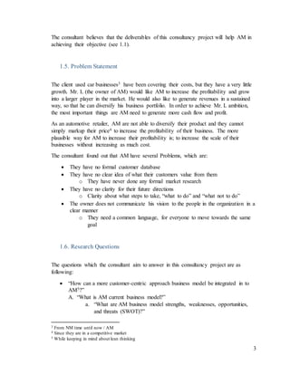 3
The consultant believes that the deliverables of this consultancy project will help AM in
achieving their objective (see 1.1).
1.5. Problem Statement
The client used car businesses3 have been covering their costs, but they have a very little
growth. Mr. L (the owner of AM) would like AM to increase the profitability and grow
into a larger player in the market. He would also like to generate revenues in a sustained
way, so that he can diversify his business portfolio. In order to achieve Mr. L ambition,
the most important things are AM need to generate more cash flow and profit.
As an automotive retailer, AM are not able to diversify their product and they cannot
simply markup their price4 to increase the profitability of their business. The more
plausible way for AM to increase their profitability is; to increase the scale of their
businesses without increasing as much cost.
The consultant found out that AM have several Problems, which are:
 They have no formal customer database
 They have no clear idea of what their customers value from them
o They have never done any formal market research
 They have no clarity for their future directions
o Clarity about what steps to take, “what to do” and “what not to do”
 The owner does not communicate his vision to the people in the organization in a
clear manner
o They need a common language, for everyone to move towards the same
goal
1.6. Research Questions
The questions which the consultant aim to answer in this consultancy project are as
following:
 “How can a more customer-centric approach business model be integrated in to
AM5?”
A. “What is AM current business model?”
a. “What are AM business model strengths, weaknesses, opportunities,
and threats (SWOT)?”
3 From NM time until now / AM
4 Since they are in a competitive market
5 While keeping in mind about lean thinking
 