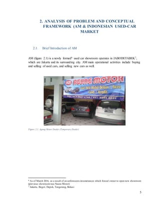 5
2. ANALYSIS OF PROBLEM AND CONCEPTUAL
FRAMEWORK (AM & INDONESIAN USED-CAR
MARKET
2.1. Brief Introduction of AM
AM (figure 2.1) is a newly formed6 used car showroom operates in JABODETABEK7,
which are Jakarta and its surrounding city. AM main operational activities include buying
and selling of used cars, and selling new cars as well.
Figure 2.1. Agung Motor Dealer (Temporary Dealer)
6 As of March 2016, as a result of an unforeseen circumstances which forced owner to open new showroom
(previous showroomwas Naura Motor)
7 Jakarta, Bogor, Depok, Tangerang, Bekasi
 