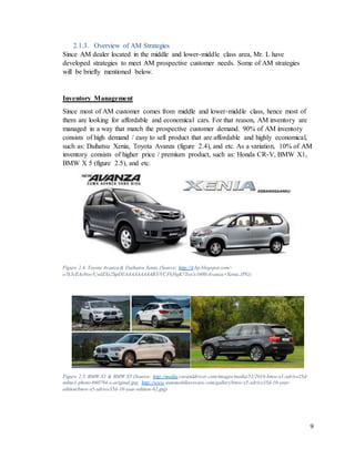 9
2.1.3. Overview of AM Strategies
Since AM dealer located in the middle and lower-middle class area, Mr. L have
developed strategies to meet AM prospective customer needs. Some of AM strategies
will be briefly mentioned below.
Inventory Management
Since most of AM customer comes from middle and lower-middle class, hence most of
them are looking for affordable and economical cars. For that reason, AM inventory are
managed in a way that match the prospective customer demand. 90% of AM inventory
consists of high demand / easy to sell product that are affordable and highly economical,
such as: Daihatsu Xenia, Toyota Avanza (figure 2.4), and etc. As a variation, 10% of AM
inventory consists of higher price / premium product, such as: Honda CR-V, BMW X1,
BMW X 5 (figure 2.5), and etc.
Figure 2.4. Toyota Avanza & Daihatsu Xenia (Source: http://4.bp.blogspot.com/-
o7k3cEAx9xw/UydZXy2SpDI/AAAAAAAAARY/VCFkHgK7Yos/s1600/Avanza+Xenia.JPG)
Figure 2.5. BMW X1 & BMW X5 (Source: http://media.caranddriver.com/images/media/51/2016-bmw-x1-xdrive25d-
inline1-photo-660794-s-original.jpg; http://www.automobilesreview.com/gallery/bmw-x5-xdrive35d-10-year-
edition/bmw-x5-xdrive35d-10-year-edition-02.jpg)
 