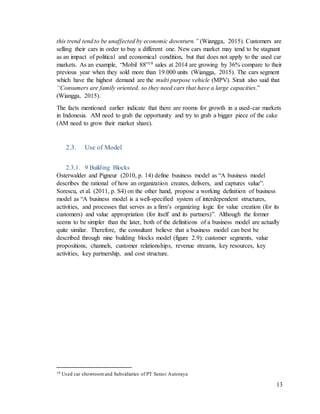 13
this trend tend to be unaffected by economic downturn.” (Wiangga, 2015). Customers are
selling their cars in order to buy a different one. New cars market may tend to be stagnant
as an impact of political and economical condition, but that does not apply to the used car
markets. As an example, “Mobil 88”19 sales at 2014 are growing by 36% compare to their
previous year when they sold more than 19.000 units (Wiangga, 2015). The cars segment
which have the highest demand are the multi purpose vehicle (MPV). Sirait also said that
“Consumers are family oriented, so they need cars that have a large capacities.”
(Wiangga, 2015).
The facts mentioned earlier indicate that there are rooms for growth in a used-car markets
in Indonesia. AM need to grab the opportunity and try to grab a bigger piece of the cake
(AM need to grow their market share).
2.3. Use of Model
2.3.1. 9 Building Blocks
Osterwalder and Pigneur (2010, p. 14) define business model as “A business model
describes the rational of how an organization creates, delivers, and captures value”.
Sorescu, et al. (2011, p. S4) on the other hand, propose a working definition of business
model as “A business model is a well-speciﬁed system of interdependent structures,
activities, and processes that serves as a ﬁrm’s organizing logic for value creation (for its
customers) and value appropriation (for itself and its partners)”. Although the former
seems to be simpler than the later, both of the definitions of a business model are actually
quite similar. Therefore, the consultant believe that a business model can best be
described through nine building blocks model (figure 2.9): customer segments, value
propositions, channels, customer relationships, revenue streams, key resources, key
activities, key partnership, and cost structure.
19 Used car showroomand Subsidiaries of PT Serasi Autoraya
 