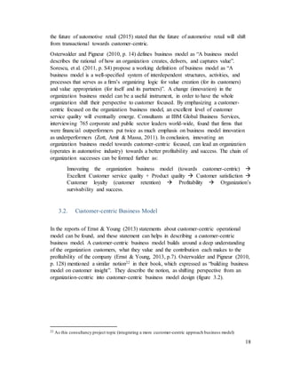 18
the future of automotive retail (2015) stated that the future of automotive retail will shift
from transactional towards customer-centric.
Osterwalder and Pigneur (2010, p. 14) defines business model as “A business model
describes the rational of how an organization creates, delivers, and captures value”.
Sorescu, et al. (2011, p. S4) propose a working definition of business model as “A
business model is a well-speciﬁed system of interdependent structures, activities, and
processes that serves as a ﬁrm’s organizing logic for value creation (for its customers)
and value appropriation (for itself and its partners)”. A change (innovation) in the
organization business model can be a useful instrument, in order to have the whole
organization shift their perspective to customer focused. By emphasizing a customer-
centric focused on the organization business model, an excellent level of customer
service quality will eventually emerge. Consultants at IBM Global Business Services,
interviewing 765 corporate and public sector leaders world-wide, found that firms that
were financial outperformers put twice as much emphasis on business model innovation
as underperformers (Zott, Amit & Massa, 2011). In conclusion, innovating an
organization business model towards customer-centric focused, can lead an organization
(operates in automotive industry) towards a better profitability and success. The chain of
organization successes can be formed further as:
Innovating the organization business model (towards customer-centric) 
Excellent Customer service quality + Product quality  Customer satisfaction 
Customer loyalty (customer retention)  Profitability  Organization’s
survivability and success.
3.2. Customer-centric Business Model
In the reports of Ernst & Young (2013) statements about customer-centric operational
model can be found, and these statement can helps in describing a customer-centric
business model. A customer-centric business model builds around a deep understanding
of the organization customers, what they value and the contribution each makes to the
profitability of the company (Ernst & Young, 2013, p.7). Osterwalder and Pigneur (2010,
p. 128) mentioned a similar notion22 in their book, which expressed as “building business
model on customer insight”. They describe the notion, as shifting perspective from an
organization-centric into customer-centric business model design (figure 3.2).
22 As this consultancy project topic (integrating a more customer-centric approach business model)
 