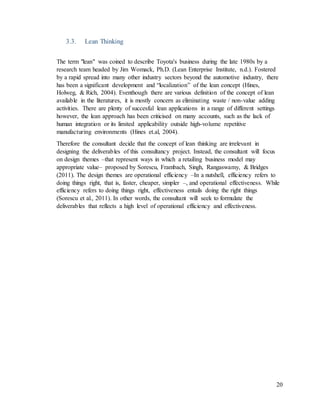 20
3.3. Lean Thinking
The term "lean" was coined to describe Toyota's business during the late 1980s by a
research team headed by Jim Womack, Ph.D. (Lean Enterprise Institute, n.d.). Fostered
by a rapid spread into many other industry sectors beyond the automotive industry, there
has been a significant development and “localization” of the lean concept (Hines,
Holweg, & Rich, 2004). Eventhough there are various definition of the concept of lean
available in the literatures, it is mostly concern as eliminating waste / non-value adding
activities. There are plenty of succesful lean applications in a range of different settings
however, the lean approach has been criticised on many accounts, such as the lack of
human integration or its limited applicability outside high-volume repetitive
manufacturing environments (Hines et.al, 2004).
Therefore the consultant decide that the concept of lean thinking are irrelevant in
designing the deliverables of this consultancy project. Instead, the consultant will focus
on design themes –that represent ways in which a retailing business model may
appropriate value– proposed by Sorescu, Frambach, Singh, Rangaswamy, & Bridges
(2011). The design themes are operational efficiency –In a nutshell, efficiency refers to
doing things right, that is, faster, cheaper, simpler –, and operational effectiveness. While
efficiency refers to doing things right, effectiveness entails doing the right things
(Sorescu et al., 2011). In other words, the consultant will seek to formulate the
deliverables that reflects a high level of operational efficiency and effectiveness.
 