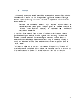 21
3.4. Summary
To summarize the literature review, innovating an organization business model towards
customer-centric focused, can lead an organization (operates in automotive industry)
towards a better profitability and success. The chain of organization successes can be
formed further as:
Innovating the organization business model (towards customer-centric) 
Excellent Customer service quality + Product quality  Customer satisfaction 
Customer loyalty (customer retention)  Profitability  Organization’s
survivability and success.
A customer-centric business model requires the organization to: designing business
process that recognize different customer segment needs, delivering a positive and
seamless customer experience at every touch point across the customer life-cycle,
maintaining an active dialogue with customers (and acting on feedback), fostering a
culture that places the customer at the heart of the decision-making process (Ernst &
Young, 2013, p.7).
The consultant think that the concept of lean thinking are irrelevant in designing the
deliverables of this consultancy project. Instead, the consultant will seek to formulate the
deliverables that reflects a high level of operational efficiency and effectiveness.
 