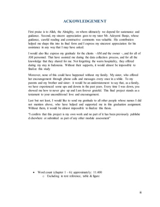iii
ACKOWLEDGEMENT
First praise is to Allah, the Almighty, on whom ultimately we depend for sustenance and
guidance. Second, my sincere appreciation goes to my tutor Mr. Adeyemi Banjo, whose
guidance, careful reading and constructive comments was valuable. His contribution
helped me shape this into its final form and I express my sincerest appreciation for his
assistance in any way that I may have asked.
I would also like express my gratitude for the clients –AM and the owner –, and for all of
AM personnel. That have assisted me during the data collection process, and for all the
knowledge that they shared for me. Not forgetting the warm hospitality, they offered
during my stay in Indonesia. Without their supports, it would almost be impossible to
finalize this study
Moreover, none of this could have happened without my family. My sister, who offered
her encouragement through phone calls and messages every once in a while. To my
parents and my brother and sister– it would be an understatement to say that, as a family,
we have experienced some ups and downs in the past years. Every time I was down, you
showed me how to never give up and I am forever grateful. This final project stands as a
testament to your unconditional love and encouragement.
Last but not least, I would like to send my gratitude to all other people whose names I did
not mention above, who have helped and supported me in this graduation assignment.
Without them, it would be almost impossible to finalize this thesis.
“I confirm that this project is my own work and no part of it has been previously publishe
d elsewhere or submitted as part of any other module assessment”
 Word count (chapter 1 – 6): approximately: 11.400
o Excluding in text reference, table & figure
 