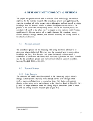 22
4. RESEARCH METHODOLOGY & METHODS
This chapter will provide readers with an overview of the methodology and methods
employed for this particular research. This consultancy project is an applied research,
where the consultant will utilize primary data or information gathered, as well as existing
knowledge from the literature in order to achieve the objective of this research. The
purpose of this research has an exploratory nature. Since in this research project, the
consultant will search to find a best way23 to integrate a more customer-centric business
model in to AM. The next section will be mainly discussed this consultancy project
research approach, strategy, methods, time horizons, reliability and validity, as well as
the ethical considerations.
4.1. Research Approach
This consultancy project will not be dealing with testing hypothesis (deductive) or
developing a theory (inductive). However, since the consultant have to use an existing
knowledge and theory from literature, and gather data through action research (a
combination of observation and unstructured interview) to get to the end result. It can be
said that this consultancy project leans more on to an inductive approach (Saunders,
Lewis & Thornhill, 2009, p. 124-128).
4.2. Research Strategy
4.2.1. Action Research
The consultant will mainly use action research as this consultancy project research
strategy. Action research’s typically works through several cycle of stages which
involves a process of diagnosing or constructing issues (fact finding and analysis),
planning action, taking action, and evaluating action (Saunders, Lewis & Thornhill, 2012,
p. 183). The stages mentioned earlier are forming a cycle, and several cycles of action
research are forming an action research spiral (Figure 4.1).
23 See section 2.3.3
 