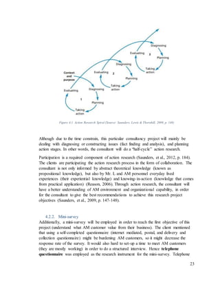 23
Figure 4.1. Action Research Spiral (Source: Saunders, Lewis & Thornhill, 2009, p. 148)
Although due to the time constrain, this particular consultancy project will mainly be
dealing with diagnosing or constructing issues (fact finding and analysis), and planning
action stages. In other words, the consultant will do a “half-cycle” action research.
Participation is a required component of action research (Saunders, et al., 2012, p. 184).
The clients are participating the action research process in the form of collaboration. The
consultant is not only informed by abstract theoretical knowledge (known as
propositional knowledge), but also by Mr. L and AM personnel everyday lived
experiences (their experiential knowledge) and knowing-in-action (knowledge that comes
from practical application) (Reason, 2006). Through action research, the consultant will
have a better understanding of AM environment and organizational capability, in order
for the consultant to give the best recommendations to achieve this research project
objectives (Saunders, et al., 2009, p. 147-148).
4.2.2. Mini-survey
Additionally, a mini-survey will be employed in order to reach the first objective of this
project (understand what AM customer value from their business). The client mentioned
that using a self-completed questionnaire (internet mediated, postal, and delivery and
collection questionnaire) might be burdening AM customers, so it might decrease the
response rate of the survey. It would also hard to set-up a time to meet AM customers
(they are mostly working) in order to do a structured interview. Hence telephone
questionnaire was employed as the research instrument for the mini-survey. Telephone
 