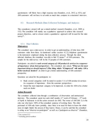 24
questionnaire will likely have a high response rate (Saunders, et al., 2012, p. 421), and
AM customers will not have to set aside as much time compare to a structured interview.
4.3. Research Methods (Data CollectionTechniques and Analysis)
This consultancy project will use a mixed-method research (Saunders, et al., 2009, p.
152). The consultant will mainly use a qualitative approach to achieve this research
project objectives, and to a lesser extent a quantitative approach will be used for the mini-
survey24.
4.3.1. Data Collection
Mini-survey
The consultant uses a mini-survey in order to get an understanding of what does AM
customers value from them. As mentioned earlier (section 4.2.2), telephone questionnaire
is the instrument employed during the data collection process. Through the client
informal database, the consultant was able to find 53 names25 of AM customers. The
sample for the mini-survey will be the 53 peoples of AM customers.
Participants are asked to rank several category of AM product & services in a sequence
of importance –from their perspectives–. The consultant also asked, “What are the most
important thing we should improve? (The thing which “if improved” will make AM a
better used-car dealer)”, in order to get a better understanding of AM customers’
perspective.
Questions are asked for the participants to:
 Rank several categories (will be stated in section 5.1) of AM product & services
in a sequence of importance –from the customer perspectives–.
 Stated the most important category to be improved, in order for AM to be a better
used-car dealer
Action Research
The consultant collected data through a combination of observation and unstructured
interview. The consultant spent two and a half months (1st week of February – 2nd week
of April) in Indonesia to do the action research (in AM). The owner of AM (Mr. L) is the
only one who knew 100% of the consultant purpose of working there. The other
personnel of AM only knew partially, since there is no need for them to know the whole
story (it might hinder the process if they knew). Hence, it can be said that the consultant
is acting as an “observer-as-participant” as well as a “participant-as-observer” (Saunders,
24 See section 5.2.2
25 Including phone numbers
 