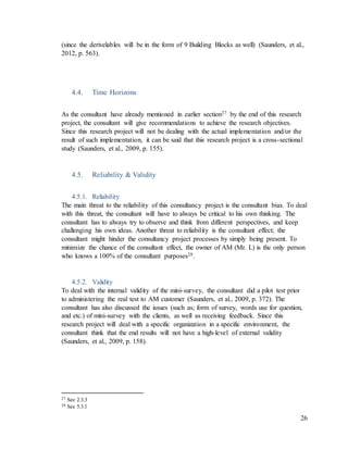 26
(since the derivelables will be in the form of 9 Building Blocks as well) (Saunders, et al.,
2012, p. 563).
4.4. Time Horizons
As the consultant have already mentioned in earlier section27 by the end of this research
project, the consultant will give recommendations to achieve the research objectives.
Since this research project will not be dealing with the actual implementation and/or the
result of such implementation, it can be said that this research project is a cross-sectional
study (Saunders, et al., 2009, p. 155).
4.5. Reliability & Validity
4.5.1. Reliability
The main threat to the reliability of this consultancy project is the consultant bias. To deal
with this threat, the consultant will have to always be critical to his own thinking. The
consultant has to always try to observe and think from different perspectives, and keep
challenging his own ideas. Another threat to reliability is the consultant effect; the
consultant might hinder the consultancy project processes by simply being present. To
minimize the chance of the consultant effect, the owner of AM (Mr. L) is the only person
who knows a 100% of the consultant purposes28.
4.5.2. Validity
To deal with the internal validity of the mini-survey, the consultant did a pilot test prior
to administering the real test to AM customer (Saunders, et al., 2009, p. 372). The
consultant has also discussed the issues (such as; form of survey, words use for question,
and etc.) of mini-survey with the clients, as well as receiving feedback. Since this
research project will deal with a specific organization in a specific environment, the
consultant think that the end results will not have a high-level of external validity
(Saunders, et al., 2009, p. 158).
27 See 2.3.3
28 See 5.3.1
 