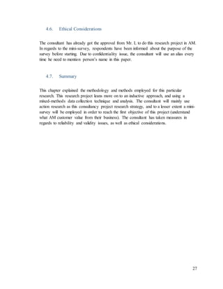 27
4.6. Ethical Considerations
The consultant has already got the approval from Mr. L to do this research project in AM.
In regards to the mini-survey, respondents have been informed about the purpose of the
survey before starting. Due to confidentiality issue, the consultant will use an alias every
time he need to mention person’s name in this paper.
4.7. Summary
This chapter explained the methodology and methods employed for this particular
research. This research project leans more on to an inductive approach, and using a
mixed-methods data collection technique and analysis. The consultant will mainly use
action research as this consultancy project research strategy, and to a lesser extent a mini-
survey will be employed in order to reach the first objective of this project (understand
what AM customer value from their business). The consultant has taken measures in
regards to reliability and validity issues, as well as ethical considerations.
 