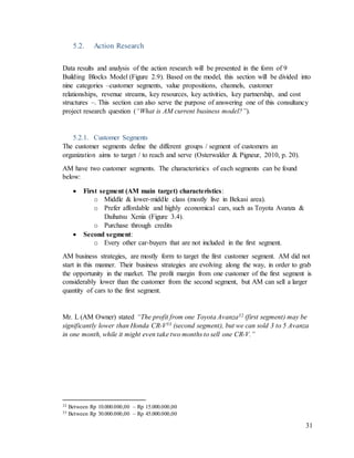 31
5.2. Action Research
Data results and analysis of the action research will be presented in the form of 9
Building Blocks Model (Figure 2.9). Based on the model, this section will be divided into
nine categories –customer segments, value propositions, channels, customer
relationships, revenue streams, key resources, key activities, key partnership, and cost
structures –. This section can also serve the purpose of answering one of this consultancy
project research question (“What is AM current business model?”).
5.2.1. Customer Segments
The customer segments define the different groups / segment of customers an
organization aims to target / to reach and serve (Osterwalder & Pigneur, 2010, p. 20).
AM have two customer segments. The characteristics of each segments can be found
below:
 First segment (AM main target) characteristics:
o Middle & lower-middle class (mostly live in Bekasi area).
o Prefer affordable and highly economical cars, such as Toyota Avanza &
Daihatsu Xenia (Figure 3.4).
o Purchase through credits
 Second segment:
o Every other car-buyers that are not included in the first segment.
AM business strategies, are mostly form to target the first customer segment. AM did not
start in this manner. Their business strategies are evolving along the way, in order to grab
the opportunity in the market. The profit margin from one customer of the first segment is
considerably lower than the customer from the second segment, but AM can sell a larger
quantity of cars to the first segment.
Mr. L (AM Owner) stated “The profit from one Toyota Avanza32 (first segment) may be
significantly lower than Honda CR-V33 (second segment), but we can sold 3 to 5 Avanza
in one month, while it might even take two months to sell one CR-V.”
32 Between Rp 10.000.000,00 – Rp 15.000.000,00
33 Between Rp 30.000.000,00 – Rp 45.000.000,00
 