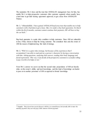 33
The reputation Mr. L have and the trust that ANDALAN management have for him, has
enable Mr. L to help prospective customers (first customer segment) whom usually have
a hard time to get their leasing agreement approved, to get a lease from ANDALAN
Finance.
Mr. L: “Alhamdulillah, I have gained ANDALAN head area trust that enables me to help
customers with a bad data to get a lease. But, it is under a buy-back guarantee. So that if
within the first 6 months, customer cannot continue their payment, AM will have to buy
the car back.”
Buy-back guarantee is a quite risky condition to help customers. Since AM are vulnerable
to lost, if they choose to help the wrong customer. The consultant then asks the owner of
AM the reason of implementing this kind of strategy.
Mr. L: “Well it is a quite risky strategy, but because of the experiences that I
accumulated. I am able to read and see a person’s character by having a conversation
with him. Asking questions, analyzing their answer, reading their body language and
facial expressions. This way, I can decide if the prospective customers is actually willing
to pay (worth to be help) or not.”
From Mr. L answer we can to see that the second value propositions of AM are heavily
relies on the owner’s ability and tacit knowledge, and this kind of knowledge are harder
to pass on to another personnel of AM as opposed to formal knowledge.
35 Example: They do not have assets (house)/ still live in a rented house, but actually able to meet the
monthly payment; they can only pay a little amount of down payment
 