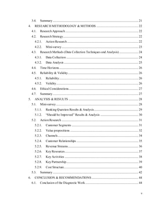 v
3.4. Summary ............................................................................................................ 21
4. RESEARCH METHODOLOGY & METHODS ..................................................... 22
4.1. Research Approach ............................................................................................ 22
4.2. Research Strategy............................................................................................... 22
4.2.1. Action Research.......................................................................................... 22
4.2.2. Mini-survey................................................................................................. 23
4.3. Research Methods (Data Collection Techniques and Analysis) ........................ 24
4.3.1. Data Collection ........................................................................................... 24
4.3.2. Data Analysis .............................................................................................. 25
4.4. Time Horizons.................................................................................................... 26
4.5. Reliability & Validity......................................................................................... 26
4.5.1. Reliability.................................................................................................... 26
4.5.2. Validity........................................................................................................ 26
4.6. Ethical Considerations........................................................................................ 27
4.7. Summary ............................................................................................................ 27
5. ANALYSIS & RESULTS ........................................................................................ 28
5.1. Mini-survey........................................................................................................ 28
5.1.1. Ranking Question Results & Analysis........................................................ 29
5.1.2. “Should be Improved” Results & Analysis ................................................ 30
5.2. Action Research ................................................................................................. 31
5.2.1. Customer Segments .................................................................................... 31
5.2.2. Value propositions ...................................................................................... 32
5.2.3. Channels...................................................................................................... 34
5.2.4. Customer Relationships .............................................................................. 35
5.2.5. Revenue Streams......................................................................................... 36
5.2.6. Key Resources............................................................................................. 37
5.2.7. Key Activities ............................................................................................. 38
5.2.8. Key Partnership........................................................................................... 39
5.2.9. Cost Structure.............................................................................................. 40
5.3. Summary ............................................................................................................ 42
6. CONCLUSION & RECOMMENDATIONS........................................................... 44
6.1. Conclusion of the Diagnostic Work ................................................................... 44
 