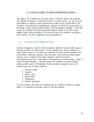 44
6. CONCLUSION & RECOMMENDATIONS
This chapter will be divided into four main sections. In the first section, the consultant
will conclude the diagnosis of AM main problem –very little growth–. He will use a fish-
bone (Ishikawa) diagram in order to describe the possible causes of AM problem. The
consultant will propose his recommendations (strategy) for AM in the second section of
this chapter –along with the possible benefits of the recommended strategies–. In the third
section, the consultant will propose the desired business model –in the form of nine
building blocks– that he formulated. Last but not the least, the consultant will propose a
plan of actions –for AM– to implement his recommendations.
6.1. Conclusion of the Diagnostic Work
In doing the diagnostic work for AM, the consultant identified several possible causes of
AM main problem –very little growth–. As the consultant have already mentioned in
earlier chapter (section 1.5), he found that AM; have no formal customer database, have
no clear idea of what their customers value from them –never done any formal market
research–, have no clarity for their future directions, and the owner does
not communicate his vision to the people in the organization in a clear manner –results in
a lack of common language–. After the research, the consultant was able to identify
another possible causes of AM problem. He then decided to categorize those set of
possible causes into six major categories:
1. Customer Insight
2. Financial
3. People / staff
4. Market Share
5. Management
6. Business Operations
In order to facilitate the reader, the consultant will use a fish-bone (Ishikawa) diagram
(figure 6.1) to describe the possible causes of AM main problem.
 