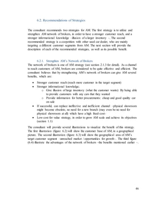 46
6.2. Recommendations of Strategies
The consultant recommends two strategies for AM. The first strategy is to utilize and
strengthen AM network of brokers, in order to have a stronger customer reach, and a
stronger informational knowledge –illusion of a larger inventory –. The second
recommended strategy is a coopetition with other used car dealer, who are mainly
targeting a different customer segments from AM. The next section will provide the
description of each of the recommended strategies, as well as its possible benefit.
6.2.1. Strengthen AM’s Network of Brokers
The network of brokers is one of AM strategy (see section 2.1.3 for detail). As a channel
to reach customers of AM, brokers are considered to be quite effective and efficient. The
consultant believes that by strengthening AM’s network of brokers can give AM several
benefits, which are:
 Stronger customer reach (reach more customer in the target segment)
 Stronger informational knowledge;
o Give illusion of large inventory (what the customer wants): By being able
to provide customers with any cars that they wanted
o Provide information for better procurements: cheap and good quality car
on sale
 If successful, can replace ineffective and inefficient channel –physical showroom
might become obsolete, no need for a new branch (may even be no need for
physical showroom at all) which have a high fixed-cost–
 Low-cost for value strategy, in order to grow AM scale and achieve its objectives
(section 1.1)
The consultant will provide several illustrations to visualize the benefit of this strategy.
The first illustration (figure 6.2) will show the customer base of AM, in a geographical
picture. The second illustration (figure 6.3) will show the geographical area of AM’s
target customer segment –unreached market / opportunities for growth–. The third figure
(6.4) illustrate the advantages of the network of brokers –the benefits mentioned earlier –.
 