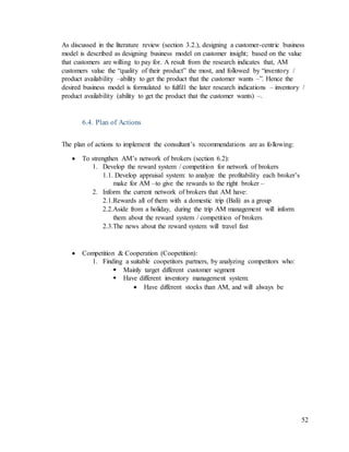 52
As discussed in the literature review (section 3.2.), designing a customer-centric business
model is described as designing business model on customer insight; based on the value
that customers are willing to pay for. A result from the research indicates that, AM
customers value the “quality of their product” the most, and followed by “inventory /
product availability –ability to get the product that the customer wants –”. Hence the
desired business model is formulated to fulfill the later research indications – inventory /
product availability (ability to get the product that the customer wants) –.
6.4. Plan of Actions
The plan of actions to implement the consultant’s recommendations are as following:
 To strengthen AM’s network of brokers (section 6.2):
1. Develop the reward system / competition for network of brokers
1.1. Develop appraisal system: to analyze the profitability each broker’s
make for AM –to give the rewards to the right broker –
2. Inform the current network of brokers that AM have:
2.1.Rewards all of them with a domestic trip (Bali) as a group
2.2.Aside from a holiday, during the trip AM management will inform
them about the reward system / competition of brokers
2.3.The news about the reward system will travel fast
 Competition & Cooperation (Coopetition):
1. Finding a suitable coopetitors partners, by analyzing competitors who:
 Mainly target different customer segment
 Have different inventory management system:
 Have different stocks than AM, and will always be
 