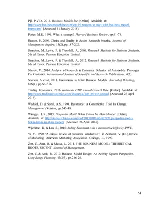 54
Pijl, P.V.D., 2014. Business Models Inc. [Online] Available at:
http://www.businessmodelsinc.com/top-10-reasons-to-start-with-business-model-
innovation/ [Accessed 11 January 2016].
Porter, M.E., 1996. What is strategy? Harvard Business Review, pp.61-78.
Reason, P., 2006. Choice and Quality in Action Research Practice. Journal of
Management Inquiry, 15(2), pp.187-202.
Saunders, M., Lewis, P. & Thornhill, A., 2009. Research Methods for Business Students.
5th ed. Essex: Pearson Education Limited.
Saunders, M., Lewis, P. & Thornhill, A., 2012. Research Methods for Business Students.
6th ed. Essex: Pearson Education Limited.
Shende, V., 2014. Analysis of Research in Consumer Behavior of Automobile Passenger
Car Customer. International Journal of Scientific and Research Publications, 4(2).
Sorescu, A. et al., 2011. Innovations in Retail Business Models. Journal of Retailing,
87S(1), pp.S3-S16.
Trading Economics, 2016. Indonesia GDP Annual Growth Rate. [Online] Available at:
http://www.tradingeconomics.com/indonesia/gdp-growth-annual [Accessed 26 April
2016].
Waddell, D. & Sohal, A.S., 1998. Resistance: A Constructive Tool for Change.
Management Decision, pp.543-48.
Wiangga, L.S., 2015. Penjualan Mobil Bekas Tahun Ini Akan Moncer. [Online]
Available at: http://otomotif.bisnis.com/read/20150302/46/407921/penjualan-mobil-
bekas-tahun-ini-akan-moncer [Accessed 26 April 2016].
Wijeratne, D. & Lau, S., 2015. Riding Southeast Asia’s automotive highway. PWC.
Yi, Y., 1990. "A critical review of consumer satisfaction”, in Zeithaml, V. (Ed.),Review
of Marketing, American Marketing Association. Chicago, IL, 1990.
Zott, C., Amit, R. & Massa, L., 2011. THE BUSINESS MODEL: THEORETICAL
ROOTS, RECENT. Journal of Management.
Zott, C. & Amit, R., 2010. Business Model Design: An Activity System Perspective.
Long Range Planning, 43(2/3), pp.216-26.
 