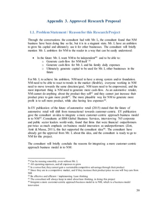 59
Appendix 3. Approved Research Proposal
1.1. Problem Statement / Reasonfor this ResearchProject
Through the conversations the consultant had with Mr. L, the consultant found that NM
business have been doing fine so far, but it is in a stagnant state. Mr. L have an ambition
to grow his capital and ultimately use it for other businesses. The consultant will briefly
mention Mr. L ambition for NM to the reader in a way that can be easily understood:
 In the future Mr. L want NM to be independent40 and to be able to:
o Generate cash-flow for NM itself 41
o Generate cash-flow for Mr. L and his family daily expenses
o Ultimately generate capital to be used for Mr. L other businesses in the
future
For Mr. L to achieve his ambition, NM need to have a strong system and/or foundation.
NM need to be able to react to trends in the market (flexible), everyone working in NM
need to move towards the same direction/goal, NM team need to be empowered, and the
most important thing is NM need to generate more cash-flow. As an automotive retailer,
NM cannot do anything about the product they sell42 and they cannot just increase their
product price to gain more profit43. The more plausible way for NM to generate more
profit is to sell more product, while also having less expenses44.
In EY publication of the future of automotive retail (2015) stated that the future of
automotive retail will shift from transactional towards customer-centric. EY publication
gave the consultant an idea to integrate a more customer-centric approach business model
in to NM45. Consultants at IBM Global Business Services, interviewing 765 corporate
and public sector leaders world-wide, found that firms that were financial outperformers
put twice as much emphasis on business model innovation as underperformers (Zott,
Amit & Massa, 2011), this fact supported the consultant idea46. The consultant have
already got the approval from Mr. L about this idea, and the consultant is ready to go to
NM for this project.
The consultant will briefly conclude the reasons for integrating a more customer-centric
approach business model in to NM:
40 Can be running smoothly, even without Mr. L
41 All operating expenses, and all expenses to grow
42 In a sense that,they cannot gain a sustainable competitive advantage through their product
43 Since they are in a competitive market, and if they increase their product price no one will buy cars from
NM
44 Be effective and efficient / implementing Lean thinking
45 The consultant will always keep in mind about lean thinking, in doing this project
46 Integrate a more customer-centric approach business model in to NM, which is a business model
innovation
 