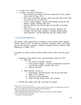60
 To realize Mr. L ambition
 To achieve reason above, NM need to:
o React to trends in the market: a shift from transactional towards customer-
centric (Ernst & Young, 2015)
o Have clarity on NM future direction: clarity about what steps to take, what
to do, and what not to do (Pijl, 2014)
o Create a common language: everyone in NM heading towards the same
direction, together, and faster (Pijl, 2014)
o Empower NM team: give them the right tools and skills for the future
(Pijl, 2014)
o Sell more product, while also having less expenses: ultimately, the
consultant want NM to gain competitive advantage through business
model innovation47 and also eliminating non-value adding activity48
1.2. ResearchObjectives
The objective of this research project is to integrate a more customer-centric approach
business model in to NM49. By achieving the objective mentioned earlier, the consultant
hope that NM will gain a sustainable competitive advantage (Sorescu, Frambach, Singh,
Rangaswamy & Bridges, 2011).
In a nutshell, the ultimate purpose that the consultant hope to achieve from this project
are50:
1. Integrating a more customer-centric approach business model in to NM51
a. Which will:
i. Give clarity for NM future directions
ii. Create common language –everyone in NM heading towards the
same direction, together, and faster (Pijl, 2014)
iii. Empower NM team
b. Which hopefully will lead to:
i. Understanding what NM customer value the most from them
ii. Higher service standards
iii. Increasing customer satisfaction
iv. cutting non-value adding activity and/or expenses
2. NM will have a higher sales while also having less expenses
47 NM need to understand what do their customer value from their business,eventually offer the best at
what their customer value from them (compare to NM competitors)
48 Non-value adding from customer point of view
49 While keeping in mind about lean thinking / innovate in accordance with lean thinking
50 In a step by step purpose to achieve
51 The same as footnotes number 17
 