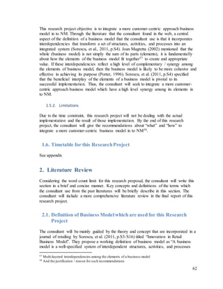 62
This research project objective is to integrate a more customer-centric approach business
model in to NM. Through the literature that the consultant found in the web, a central
aspect of the definition of a business model that the consultant use is that it incorporates
interdependencies that transform a set of structures, activities, and processes into an
integrated system (Sorescu, et al., 2011, p.S4). Joan Magretta (2002) mentioned that the
whole (business model) is not simply the sum of its parts (elements), it is fundamentally
about how the elements of the business model fit together57 to create and appropriate
value. If these interdependencies reflect a high level of complementary / synergy among
the elements of business model, then the business model is likely to be more cohesive and
effective in achieving its purpose (Porter, 1996). Sorescu, et al. (2011, p.S4) specified
that the beneficial interplay of the elements of a business model is pivotal to its
successful implementation. Thus, the consultant will seek to integrate a more customer-
centric approach business model which have a high level synergy among its elements in
to NM.
1.5.2. Limitations
Due to the time constraint, this research project will not be dealing with the actual
implementation and the result of those implementation. By the end of this research
project, the consultant will give the recommendations about “what” and “how” to
integrate a more customer-centric business model in to NM58.
1.6. Timetable for this ResearchProject
See appendix
2. Literature Review
Considering the word count limit for this research proposal, the consultant will write this
section in a brief and concise manner. Key concepts and definitions of the terms which
the consultant use from the past literatures will be briefly describe in this section. The
consultant will include a more comprehensive literature review in the final report of this
research project.
2.1. Definition of Business Modelwhich are used for this Research
Project
The consultant will be mainly guided by the theory and concept that are incorporated in a
journal of retailing by Sorescu, et al. (2011, p.S3-S16) titled “Innovation in Retail
Business Model”. They propose a working definition of business model as “A business
model is a well-speciﬁed system of interdependent structures, activities, and processes
57 Multi-layered interdependencies among the elements of a business model
58 And the justification / reason for such recommendations
 