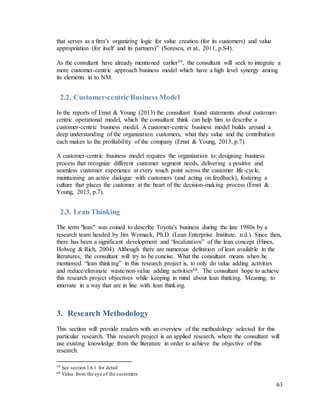 63
that serves as a ﬁrm’s organizing logic for value creation (for its customers) and value
appropriation (for itself and its partners)” (Sorescu, et al., 2011, p.S4).
As the consultant have already mentioned earlier59, the consultant will seek to integrate a
more customer-centric approach business model which have a high level synergy among
its elements in to NM.
2.2. Customer-centric Business Model
In the reports of Ernst & Young (2013) the consultant found statements about customer-
centric operational model, which the consultant think can help him to describe a
customer-centric business model. A customer-centric business model builds around a
deep understanding of the organization customers, what they value and the contribution
each makes to the profitability of the company (Ernst & Young, 2013, p.7).
A customer-centric business model requires the organization to: designing business
process that recognize different customer segment needs, delivering a positive and
seamless customer experience at every touch point across the customer life-cycle,
maintaining an active dialogue with customers (and acting on feedback), fostering a
culture that places the customer at the heart of the decision-making process (Ernst &
Young, 2013, p.7).
2.3. Lean Thinking
The term "lean" was coined to describe Toyota's business during the late 1980s by a
research team headed by Jim Womack, Ph.D. (Lean Enterprise Institute, n.d.). Since then,
there has been a significant development and “localization” of the lean concept (Hines,
Holweg & Rich, 2004). Although there are numerous definition of lean available in the
literatures, the consultant will try to be concise. What the consultant means when he
mentioned “lean thinking” in this research project is, to only do value adding activities
and reduce/eliminate waste/non-value adding activities60. The consultant hope to achieve
this research project objectives while keeping in mind about lean thinking. Meaning, to
innovate in a way that are in line with lean thinking.
3. Research Methodology
This section will provide readers with an overview of the methodology selected for this
particular research. This research project is an applied research, where the consultant will
use existing knowledge from the literature in order to achieve the objective of this
research.
59 See section 1.6.1 for detail
60 Value from the eye of the customers
 