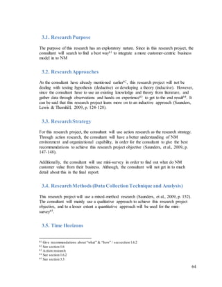 64
3.1. ResearchPurpose
The purpose of this research has an exploratory nature. Since in this research project, the
consultant will search to find a best way61 to integrate a more customer-centric business
model in to NM
3.2. ResearchApproaches
As the consultant have already mentioned earlier62, this research project will not be
dealing with testing hypothesis (deductive) or developing a theory (inductive). However,
since the consultant have to use an existing knowledge and theory from literature, and
gather data through observations and hands-on experience63 to get to the end result64. It
can be said that this research project leans more on to an inductive approach (Saunders,
Lewis & Thornhill, 2009, p. 124-128).
3.3. ResearchStrategy
For this research project, the consultant will use action research as the research strategy.
Through action research, the consultant will have a better understanding of NM
environment and organizational capability, in order for the consultant to give the best
recommendations to achieve this research project objective (Saunders, et al., 2009, p.
147-148).
Additionally, the consultant will use mini-survey in order to find out what do NM
customer value from their business. Although, the consultant will not get in to much
detail about this in the final report.
3.4. ResearchMethods (Data CollectionTechnique and Analysis)
This research project will use a mixed-method research (Saunders, et al., 2009, p. 152).
The consultant will mainly use a qualitative approach to achieve this research project
objective, and to a lesser extent a quantitative approach will be used for the mini-
survey65.
3.5. Time Horizons
61 Give recommendations about “what” & “how” / see section 1.6.2
62 See section 1.6
63 Action research
64 See section 1.6.2
65 See section 3.3
 