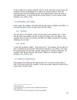 65
As the consultant have already mentioned above66, by the end of this research project, the
consultant will give recommendations to achieve the research objectives. Since this
research project will not be dealing with the actual implementation and/or the result of
such implementation, it can be said that this research project is a cross-sectional studies
(Saunders, et al., 2009, p. 155).
3.6. Reliability and Validity
In this section, the consultant will briefly talk about the threat to reliability and validity of
this research project, and how he plan to deal with those threat.
3.6.1. Reliability
The main threat to the reliability of this research project is the consultant bias. To deal
with this threat, the consultant will have to always be critical to his own thinking. The
consultant have to always try to observe and think from different perspectives, and keep
challenging his own ideas.
3.6.2. Validity
To deal with the internal validity67 of the mini-survey68, the consultant will do a pilot test
prior to administering the real test to NM customer (Saunders, et al., 2009, p. 372). Since
this research project will deal with a specific organization in a specific environment, the
consultant think that the end result will not have a high-level of external validity69
(Saunders, et al., 2009, p. 158).
3.7. Ethical Considerations
The consultant have already get the approval from Mr. L to do this research project in
NM. To be in the safe side, the consultant will also use an alias whenever he need to put a
person name in the final report.
66 See section 1.6.2
67 For the mini-survey to measure what is intended to be measured
68 See section 3.3
69 The extent which this research project results are generalizable
 