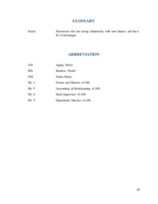 viii
GLOSSARY
Pareto Showroom who has strong relationship with auto finance and has a
lot of advantages
ABBREVIATION
AM Agung Motor
BM Business Model
NM Naura Motor
Mr. L Owner and Director of AM
Mr. F Accounting & Bookkeeping of AM
Mr. S Head Supervisor of AM
Mr. Y Operational Director of AM
 