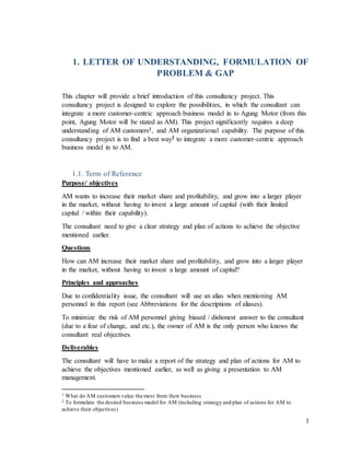 1
1. LETTER OF UNDERSTANDING, FORMULATION OF
PROBLEM & GAP
This chapter will provide a brief introduction of this consultancy project. This
consultancy project is designed to explore the possibilities, in which the consultant can
integrate a more customer-centric approach business model in to Agung Motor (from this
point, Agung Motor will be stated as AM). This project significantly requires a deep
understanding of AM customers1, and AM organizational capability. The purpose of this
consultancy project is to find a best way2 to integrate a more customer-centric approach
business model in to AM.
1.1. Term of Reference
Purpose/ objectives
AM wants to increase their market share and profitability, and grow into a larger player
in the market, without having to invest a large amount of capital (with their limited
capital / within their capability).
The consultant need to give a clear strategy and plan of actions to achieve the objective
mentioned earlier.
Questions
How can AM increase their market share and profitability, and grow into a larger player
in the market, without having to invest a large amount of capital?
Principles and approaches
Due to confidentiality issue, the consultant will use an alias when mentioning AM
personnel in this report (see Abbreviations for the descriptions of aliases).
To minimize the risk of AM personnel giving biased / dishonest answer to the consultant
(due to a fear of change, and etc.), the owner of AM is the only person who knows the
consultant real objectives.
Deliverables
The consultant will have to make a report of the strategy and plan of actions for AM to
achieve the objectives mentioned earlier, as well as giving a presentation to AM
management.
1 What do AM customers value the most from their business
2 To formulate the desired business model for AM (including strategy and plan of actions for AM to
achieve their objectives)
 