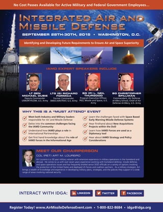 No Cost Passes Available for Active Military and Federal Government Employees…
Register Today! www.AirMissileDefenseEvent.com • 1-800-822-8684 • idga@idga.org
SEPTEMBER 28TH-30TH, 2015 • WASHINGTON, D.C.
Identifying and Developing Future Requirements to Ensure Air and Space Superiority
IAMD EXPERT SPEAKERS INCLUDE
WHY THIS IS A “MUST ATTEND” EVENT
MEET OUR CHAIRPERSON
COL (RET) ART M. LOUREIRO
Art Loureiro is a 30 year military veteran with extensive experience in military operations in the homeland and
abroad. He comes to us with over seven years experience working with homeland defense, missile defense,
and space operations issues and has frequently briefed senior DOD officials on a variety of options involving
the protection of the United States and deployed US forces and coalition partners. As a military strategist, Art
brings a wealth of knowledge and experience in developing military plans, strategies, and the policies they support in a wide
range of areas involving national security.
LT GEN
MICHAEL DUBIE
Deputy Commander
USNORTHCOM, U.S. Army
BG (P) L. NEIL
THURGOOD
Program Executive Officer,
PEO, Missile and Space, U.S.
Army
BG CHRISTOPHER
SPILLMAN
Commandant, Air Defense
Artillery School, Chief of Air
Defense Artillery, U.S. Army
LTG (R) RICHARD
FORMICA
Former Commander,
SMDC/ARSTRAT, U.S. Army
	 Meet both Industry and Military leaders
responsible for Air and Missile Defense
	 Delve into the common challenges facing
the IAMD Community
	 Understand how IAMD plays a role in
International Partnerships
	 Get first hand knowledge about the role of
IAMD forces in the Informational Age
	 Learn the challenges faced with Space Based
Early Warning Missile Defense Systems
	 Hear firsthand about New Acquisitions
Projects within the DoD
	 Learn how IAMD Forces are used as a
Diplomacy tool
	 Hear about IAMD Strategy and Policy
Considerations
INTERACT WITH IDGA: TWITTER FACEBOOKLINKEDIN
 