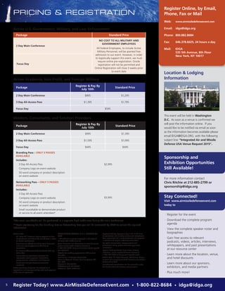 PRICING & REGISTRATION
Register Online, by Email,
Phone, Fax or Mail
Active U.S. Government, Military, and Law Enforcement
Active Academia, Non-Profit, and Foreign Military
Vendors, Consultants, and Solution Providers
Web: 	www.airmissiledefenseevent.com
Email: 	 idga@idga.org
Phone: 	800.882.8684
Fax: 	 646.378.6025, 24 hours a day
Mail:	IDGA
535 5th Avenue, 8th Floor
New York, NY 10017
Please note:
·· All ‘Early Bird’ discounts require payment at time
of registration and before the cut-off date in order
to receive any discount.
·· Any discounts offered (including team discounts)
must also require payment at the time of
registration.
·· All discount offers cannot be combined with any
other offer.
·· Please view our registration policy for full
information about payment, cancellation,
postponement, substitution and discounts.
·· Please note multiple discounts cannot be
combined.
A $99 processing charge will be assessed to all
registrations not accompanied by credit card payment
at the time of registration.
*The small roundtable will be positioned in a separate high traffic area during the main conference.
**Upon registering for the Branding Pass or Networking Pass you will be contacted by IDGA to collect the required
information.
MAKE CHECKS PAYABLE IN U.S. DOLLARS TO:
IQPC
* CT residents or people employed in the state of
CT must add 6.35% sales tax.
Team Discounts: For information on team discounts,
please contact IQPC Customer Service at
1-800-882-8684. Only one discount may be applied
per registrant.
Details for making payment via EFT or wire
transfer:
Bank Name: JP Morgan Chase & Co.
Name on Account: Penton Learning Systems LLC
dba IQPC
Account #: 937-332641
ABA/Routing #: 021000021
Reference: IQPC: 25590.001
Payment Policy: Payment is due in full at the time
of registration and includes lunches and refreshment.
Your registration will not be confirmed until payment
is received and may be subject to cancellation.
For IQPC’s Cancellation, Postponement and
Substitution Policy, please visit www.iqpc.com/
cancellation
Special Dietary Needs: If you have a dietary
restriction, please contact Customer Service at
1-800-882-8684 to discuss your specific needs.
©2015 IQPC. All Rights Reserved. The format, design,
content and arrangement of this brochure constitute a
trademark of IQPC.
Unauthorized reproduction will be actionable under
the Lanham Act and common law principles
Location & Lodging
Information
This event will be held in Washington
D.C. As soon as a venue is confirmed we
will post the information online. If you
would like to be notified via email as soon
as the information becomes available please
email IDGA@IDGA.ORG with the following
subject line: “Integrated Air and Missile
Defense USA Venue Request 2015”.
Package
Register & Pay By
July 10th
Standard Price
2 Day Main Conference $895 $1,295
3 Day All-Access Pass $1,395 $1,795
Focus Day $595
Package
Register & Pay By
July 10th
Standard Price
2 Day Main Conference $995 $1,395
3 Day All-Access Pass $1,595 $1,995
Focus Day $695 $695
Branding Pass – ONLY 5 PASSES
AVAILABLE
Includes:
·· 3 Day All-Access Pass
·· Company Logo on event website
·· 50 word company or product description
on event website
$2,995
Networking Pass – ONLY 5 PASSES
AVAILABLE
Includes:
·· 3 Day All-Access Pass
·· Company Logo on event website
·· 50 word company or product description
on event website
·· Small roundtable to demonstrate product
or service to all event attendees*
$3,995
Package Standard Price
2 Day Main Conference
NO COST TO ALL MILITARY AND
GOVERNMENT EMPLOYEES
All Federal Employees, to include Active
Military Personnel, will be granted free
admission to our event. However, in order
to logistically support this event, we must
require online pre-registration. Onsite
registration will not be permitted and
Online Registration will close 3 weeks prior
to event date
Focus Day
For more information contact
Chris Ritchie at 212-885-2799 or
sponsorship@idga.org
·· Register for the event
·· Download the complete program
agenda
·· View the complete speaker roster and
biographies
·· Gain free access to relevant
podcasts, videos, articles, interviews,
whitepapers, and past presentations
at our resource center
·· Learn more about the location, venue,
and hotel discounts
·· Learn more about our sponsors,
exhibitors, and media partners
·· Plus much more!
Sponsorship and
Exhibition Opportunities
Still Available!
Stay Connected!
Visit www.airmissiledefenseevent.com
today to
5 Register Today! www.AirMissileDefenseEvent.com • 1-800-822-8684 • idga@idga.org
 