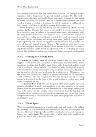 Power Plant Engineering
indoor design conditions, and they remain fairly constant. For example, the rec-
ommended indoor temperature for general comfort heating is 22o
. The outdoor
conditions at a location, on the other hand, vary greatly from year to year, month
to month, and even hour to hour. The set of extreme outdoor conditions under
which a heating or cooling system must be able to maintain a building at the
indoor design conditions is called the outdoor design conditions.
When designing a heating, ventilating, and air-conditioning (HVAC) system,
perhaps the ﬁrst thought that comes to my mind is to select a system that is
large enough to keep the indoors at the desired conditions at all times even under
the worst weather conditions. But sizing an HVAC system on the basis of the
most extreme weather on record is not practical since such an oversized system
will have a higher initial cost, will occupy more space, and will probably have a
higher operating cost because the equipment in this case will run at partial load
most of time and thus at a lower eﬃciency. We would not mind experiencing
an occasional slight discomfort under extreme weather conditions if it means a
signiﬁcant reduction in the initial and operating costs of the heating or cooling
system. But I will try to make a good compromise between economics and comfort.
2.3.1 Heating or Cooling load
The heating or cooling loads of a building represent the heat that must be
supplied to or removed from the interior of a building to maintain it at the desired
conditions. A distinction should be made between the design load and the actual
load of heating or cooling systems. The design (or peak) heating load is usually
determined with a steady-state analysis using the design conditions for the indoors
and the outdoors for the purpose of sizing the heating system . This ensures that
the system has the required capacity to perform adequately at the anticipated
worst conditions. But the energy use of building during a heating or cooling
season is determined on the basis of the actual heating or cooling load, which
varies throughout the day.
The internal heat load (the heat dissipated oﬀ by people, lights, and appli-
ances in a building) is usually not considered in the determination of the design
heating load but is considered in the determination of the design cooling load.
This is to ensure that the heating system selected can heat the building even
when there is no contribution from people or appliances, and the cooling system
is capable of cooling it even when the heat given oﬀ by people and appliances is
at its highest level.
2.3.2 Wind Speed
Wind increases heat transfer to or from the walls, roof, and windows of a building
by increasing the convection heat transfer coeﬃcient and also increasing the inﬁl-
tration. Therefore, wind speed is another consideration when determining the
heating and cooling loads. The average values of wind speed to be considered are
6 km/h for winter and 18 km/h for summer.
Page 5
 