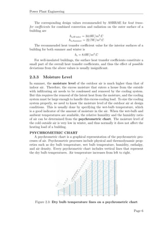 Power Plant Engineering
The corresponding design values recommended by ASHRAE for heat trans-
fer coeﬃcients for combined convection and radiation on the outer surface of a
building are
ho,Winter = 34.0W/m2
.C
ho,Summer = 22.7W/m2
.C
The recommended heat transfer coeﬃcient value for the interior surfaces of a
building for both summer and winter is
hi = 8.0W/m2
.C
For well-insulated buildings, the surface heat transfer coeﬃcients constitute a
small part of the overall heat transfer coeﬃcients, and thus the eﬀect of possible
deviations from the above values is usually insigniﬁcant.
2.3.3 Moisture Level
In summer, the moisture level of the outdoor air is much higher than that of
indoor air. Therefore, the excess moisture that enters a house from the outside
with inﬁltrating air needs to be condensed and removed by the cooling system.
But this requires the removal of the latent heat from the moisture, and the cooling
system must be large enough to handle this excess cooling load. To size the cooling
system properly, we need to know the moisture level of the outdoor air at design
conditions. This is usually done by specifying the wet-bulb temperature, which
is a good indicator of the amount of moisture in the air. When the wet-bulb and
ambient temperatures are available, the relative humidity and the humidity ratio
of air can be determined from the psychrometric chart. The moisture level of
the cold outside air is very low in winter, and thus normally it does not aﬀect the
heating load of a building.
PSYCHROMETRIC CHART
A psychrometric chart is a graphical representation of the psychrometric pro-
cesses of air. Psychrometric processes include physical and thermodynamic prop-
erties such as dry bulb temperature, wet bulb temperature, humidity, enthalpy,
and air density. Every psychrometric chart includes vertical lines that represent
the dry bulb temperatures. Air temperature increases from left to right.
Figure 2.3: Dry bulb temperature lines on a psychrometric chart
Page 6
 