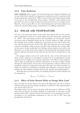 Power Plant Engineering
2.3.4 Solar Radiation
Solar radiation plays a major role on the heating and cooling of buildings, and
we may think that it should be an important consideration in the evaluation of the
design heating and cooling loads. Well, it turns out that peak heating loads usually
occur early in the mornings just before sunrise. Therefore, solar radiation does
not aﬀect the peak or design heating load and thus the size of a heating system.
However, it has a major eﬀect on the actual heating load, and solar radiation can
reduce the annual heating energy consumption of a building considerably.
2.4 SOLAR AIR TEMPRATURE
The sun is the main heat source of the earth, and without the sun, the environ-
ment temperature would not be much higher than the deep space temperature
of −270o
C. The solar energy stored in the atmospheric air, the ground, and the
structures such as buildings during the day is slowly released at night, and thus
the variation of the outdoor temperature is governed by the incident solar radia-
tion and the thermal inertia of the earth. Heat gain from the sun is the primary
reason for installing cooling systems, and thus solar radiation has a major eﬀect
on the peak or design cooling load of a building, which usually occurs early in the
afternoon as a result of the solar radiation entering through the glazing directly
and the radiation absorbed by the walls and the roof that is released later in the
day.
For opaque surfaces such as the walls and the roof, on the other hand, the
eﬀect of solar radiation is conveniently accounted for by considering the outside
temperature to be higher by an amount equivalent to the eﬀect of solar radiation.
This is done by replacing the ambient temperature in the heat transfer relation
through the walls and the roof by the sol-air temperature, which is deﬁned as the
equivalent outdoor air temperature that gives the same rate of heat transfer to a
surface as would the combination of incident solar radiation, convection with the
ambient air, and radiation exchange with the sky and the surrounding surfaces.
Heat ﬂow into an exterior surface of a building subjected to solar radiation can
be expressed as
Qsurface = hoAs(Tsol−air − Tsurface)
2.4.1 Eﬀect of Solar Heated Walls on Design Heat Load
The west wall of a house which is the only wall which faces the sun is made of
100-mm thick brick its heat transfer coeﬃcient is 1.65 W/m2
. The exposed surface
area of the wall is 19.5 m2
.
Its cooling system is to be sized on the basis of the heat gain at 15:00 hour (3 PM)
solar time on July 21, the design ambient air temperature at that time at that
location will be 32o
C, and the interior of the house is to be maintained at 24o
C.
According to our calculations temprature on July 21 will be 50o
C heat gain
through that wall will be
Page 8
 